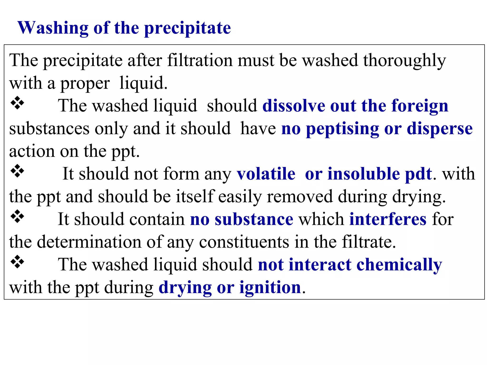 Washing of the precipitate
The precipitate after filtration must be washed thoroughly
with a proper liquid.

The washed liquid should dissolve out the foreign
substances only and it should have no peptising or disperse
action on the ppt.

It should not form any volatile or insoluble pdt. with
the ppt and should be itself easily removed during drying.

It should contain no substance which interferes for
the determination of any constituents in the filtrate.

The washed liquid should not interact chemically
with the ppt during drying or ignition.

 