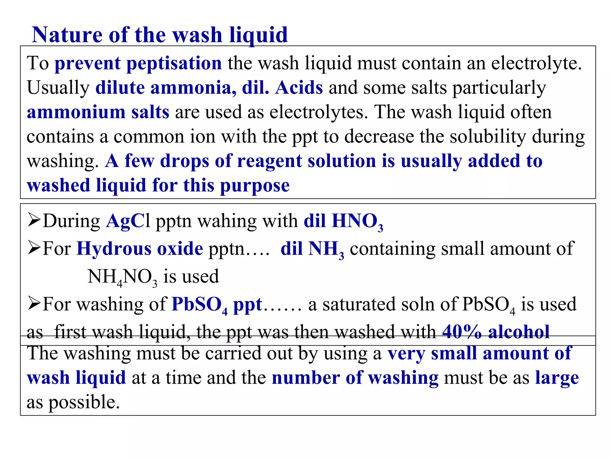 Nature of the wash liquid
To prevent peptisation the wash liquid must contain an electrolyte.
Usually dilute ammonia, dil. Acids and some salts particularly
ammonium salts are used as electrolytes. The wash liquid often
contains a common ion with the ppt to decrease the solubility during
washing. A few drops of reagent solution is usually added to
washed liquid for this purpose
During AgCl pptn wahing with dil HNO3
For Hydrous oxide pptn…. dil NH3 containing small amount of
NH4NO3 is used
For washing of PbSO4 ppt…… a saturated soln of PbSO4 is used
as first wash liquid, the ppt was then washed with 40% alcohol
The washing must be carried out by using a very small amount of
wash liquid at a time and the number of washing must be as large
as possible.

 