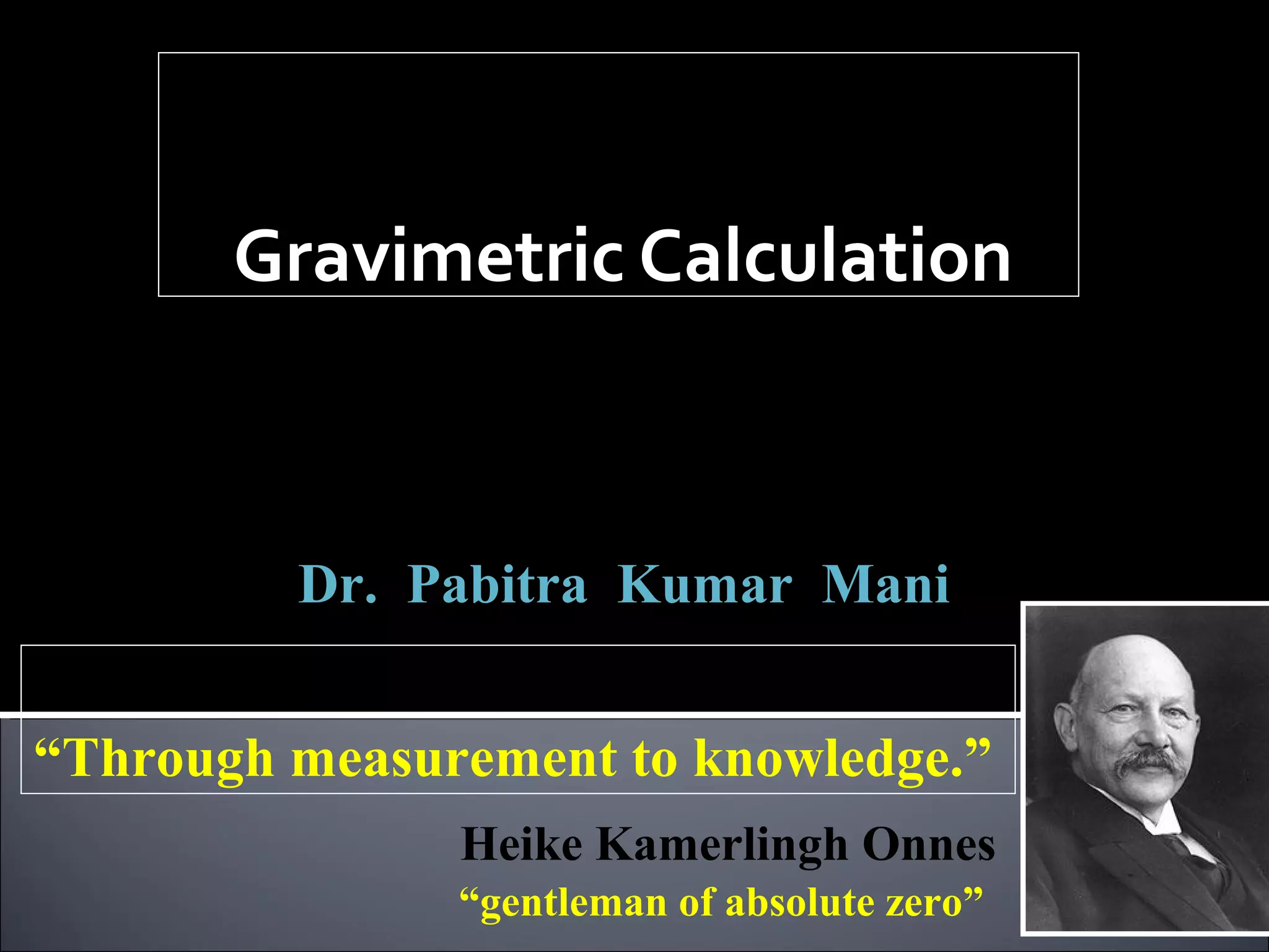 Gravimetric Calculation
Analytical Chemistry,

ACSS-501

Class –V

Dr. Pabitra Kumar Mani
Door meten tot weten
“Through measurement to knowledge.”
Heike Kamerlingh Onnes
“gentleman of absolute zero”

 