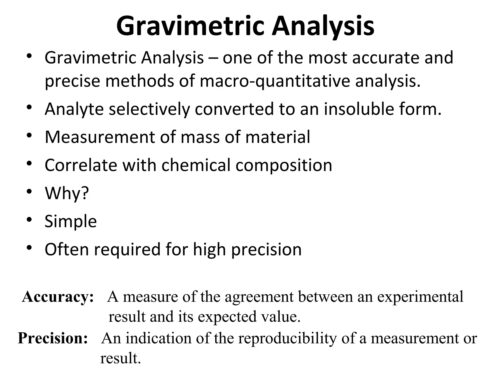 Gravimetric Analysis
• Gravimetric Analysis – one of the most accurate and
precise methods of macro-quantitative analysis.
• Analyte selectively converted to an insoluble form.
• Measurement of mass of material
• Correlate with chemical composition
• Why?
• Simple
• Often required for high precision
Accuracy: A measure of the agreement between an experimental
result and its expected value.
Precision: An indication of the reproducibility of a measurement or
result.

 