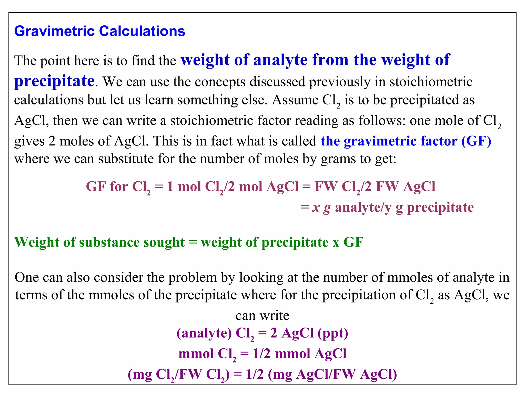 Gravimetric Calculations
 

The point here is to find the weight of analyte from the weight of
precipitate. We can use the concepts discussed previously in stoichiometric 
calculations but let us learn something else. Assume Cl 2 is to be precipitated as 
AgCl, then we can write a stoichiometric factor reading as follows: one mole of Cl 2 
gives 2 moles of AgCl. This is in fact what is called the gravimetric factor (GF) 
where we can substitute for the number of moles by grams to get:
 

GF for Cl2 = 1 mol Cl2/2 mol AgCl = FW Cl2/2 FW AgCl
= x g analyte/y g precipitate
Weight of substance sought = weight of precipitate x GF
One can also consider the problem by looking at the number of mmoles of analyte in 
terms of the mmoles of the precipitate where for the precipitation of Cl 2 as AgCl, we 
can write
(analyte) Cl2 = 2 AgCl (ppt)
mmol Cl2 = 1/2 mmol AgCl
(mg Cl2/FW Cl2) = 1/2 (mg AgCl/FW AgCl)

 