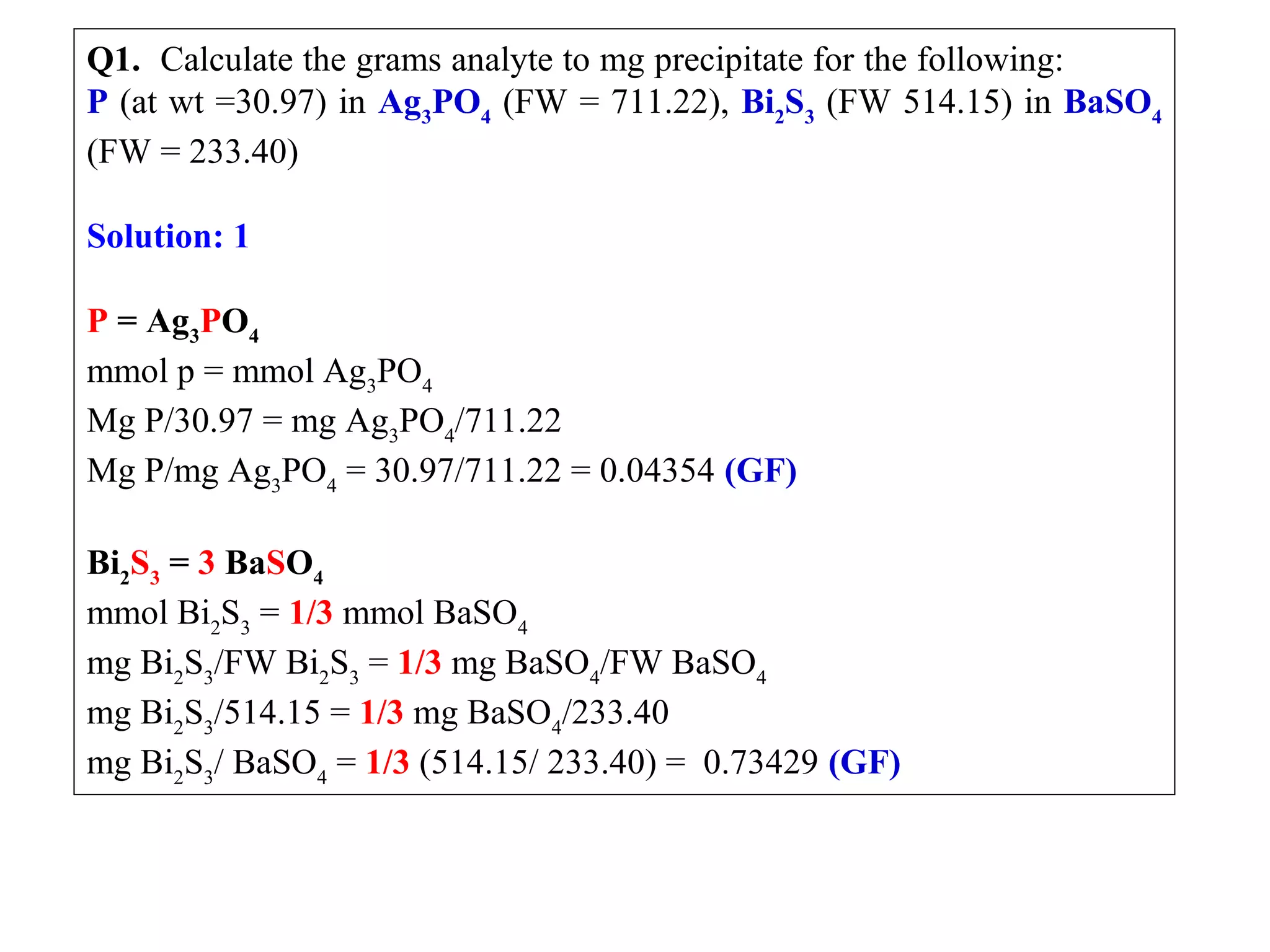 Q1.  Calculate the grams analyte to mg precipitate for the following:           
P (at wt =30.97) in Ag3PO4 (FW = 711.22), Bi2S3 (FW 514.15) in BaSO4 
(FW = 233.40)
 
Solution: 1
 
P = Ag3PO4
mmol p = mmol Ag3PO4
Mg P/30.97 = mg Ag3PO4/711.22
Mg P/mg Ag3PO4 = 30.97/711.22 = 0.04354 (GF)
 
Bi2S3 = 3 BaSO4
mmol Bi2S3 = 1/3 mmol BaSO4
mg Bi2S3/FW Bi2S3 = 1/3 mg BaSO4/FW BaSO4
mg Bi2S3/514.15 = 1/3 mg BaSO4/233.40
mg Bi2S3/ BaSO4 = 1/3 (514.15/ 233.40) =  0.73429 (GF)

 