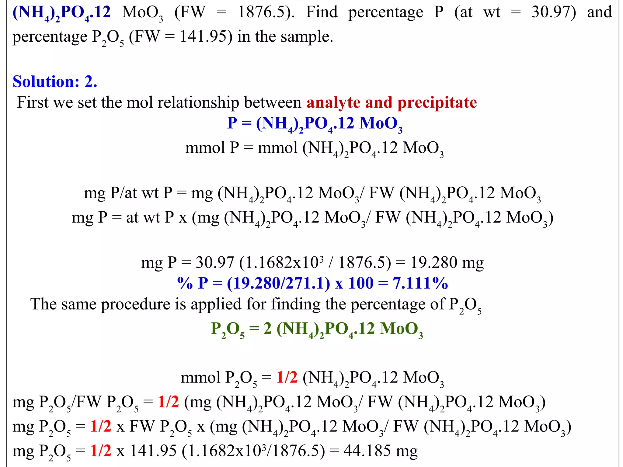 (NH4)2PO4.12 MoO3  (FW  =  1876.5).  Find  percentage  P  (at  wt  =  30.97)  and 
percentage P2O5 (FW = 141.95) in the sample.
 
Solution: 2.
 First we set the mol relationship between analyte and precipitate
 P = (NH4)2PO4.12 MoO3
 mmol P = mmol (NH4)2PO4.12 MoO3
 
mg P/at wt P = mg (NH4)2PO4.12 MoO3/ FW (NH4)2PO4.12 MoO3
mg P = at wt P x (mg (NH4)2PO4.12 MoO3/ FW (NH4)2PO4.12 MoO3)
 
mg P = 30.97 (1.1682x103 / 1876.5) = 19.280 mg
% P = (19.280/271.1) x 100 = 7.111%
    The same procedure is applied for finding the percentage of P 2O5
  P2O5 = 2 (NH4)2PO4.12 MoO3
mmol P2O5 = 1/2 (NH4)2PO4.12 MoO3
mg P2O5/FW P2O5 = 1/2 (mg (NH4)2PO4.12 MoO3/ FW (NH4)2PO4.12 MoO3)
mg P2O5 = 1/2 x FW P2O5 x (mg (NH4)2PO4.12 MoO3/ FW (NH4)2PO4.12 MoO3)
mg P2O5 = 1/2 x 141.95 (1.1682x103/1876.5) = 44.185 mg

 