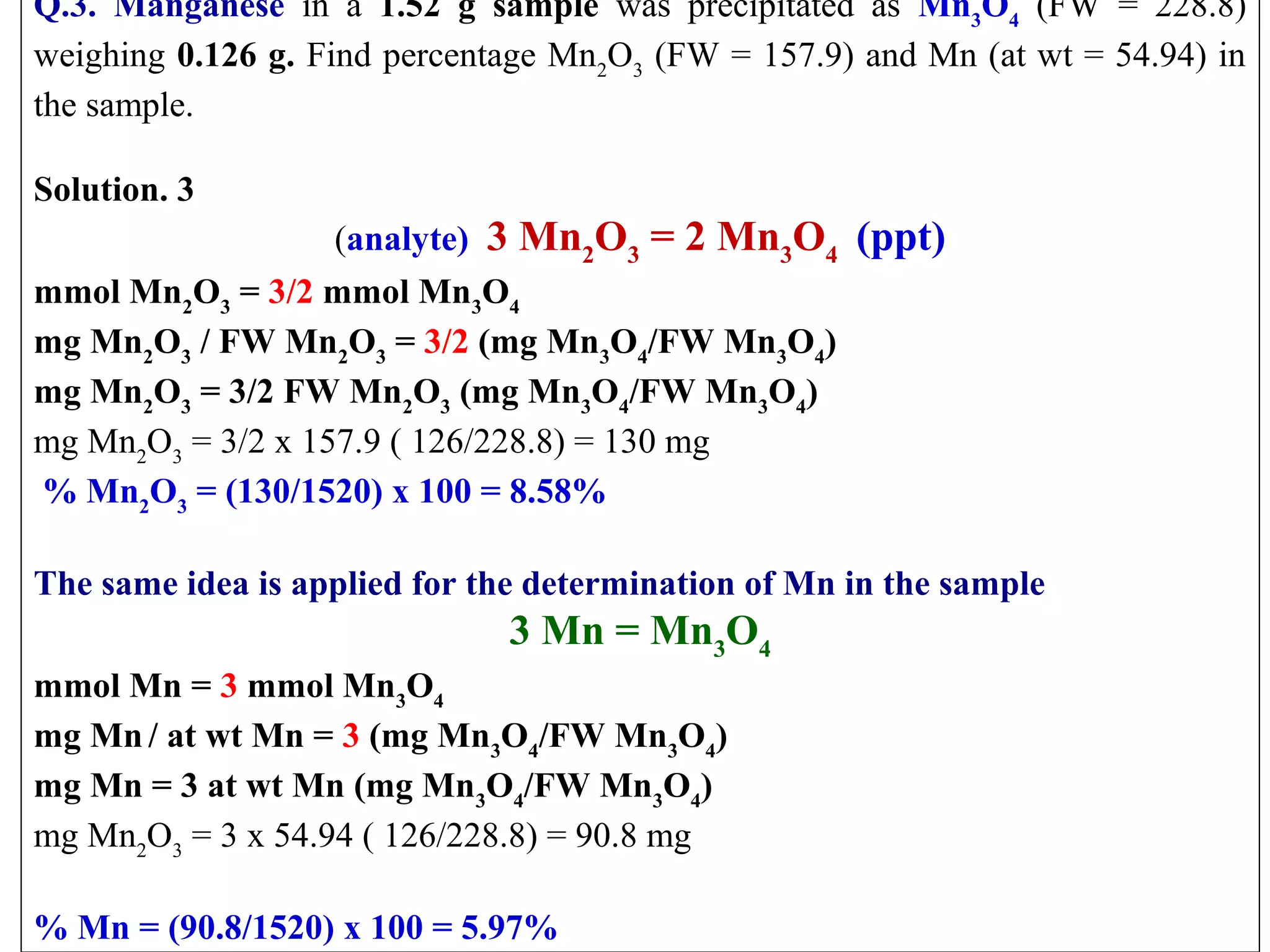 Q.3. Manganese  in  a  1.52 g sample was  precipitated  as  Mn3O4  (FW  =  228.8) 
weighing 0.126 g. Find percentage Mn2O3 (FW = 157.9) and Mn (at wt = 54.94) in 
the sample.
 
Solution. 3
(analyte)  3 Mn2O3 = 2 Mn3O4 (ppt)
mmol Mn2O3 = 3/2 mmol Mn3O4
mg Mn2O3 / FW Mn2O3 = 3/2 (mg Mn3O4/FW Mn3O4)
mg Mn2O3 = 3/2 FW Mn2O3 (mg Mn3O4/FW Mn3O4)
mg Mn2O3 = 3/2 x 157.9 ( 126/228.8) = 130 mg
% Mn2O3 = (130/1520) x 100 = 8.58%
 
The same idea is applied for the determination of Mn in the sample

3 Mn = Mn3O4
mmol Mn = 3 mmol Mn3O4
mg Mn / at wt Mn = 3 (mg Mn3O4/FW Mn3O4)
mg Mn = 3 at wt Mn (mg Mn3O4/FW Mn3O4)
mg Mn2O3 = 3 x 54.94 ( 126/228.8) = 90.8 mg
 
% Mn = (90.8/1520) x 100 = 5.97%

 