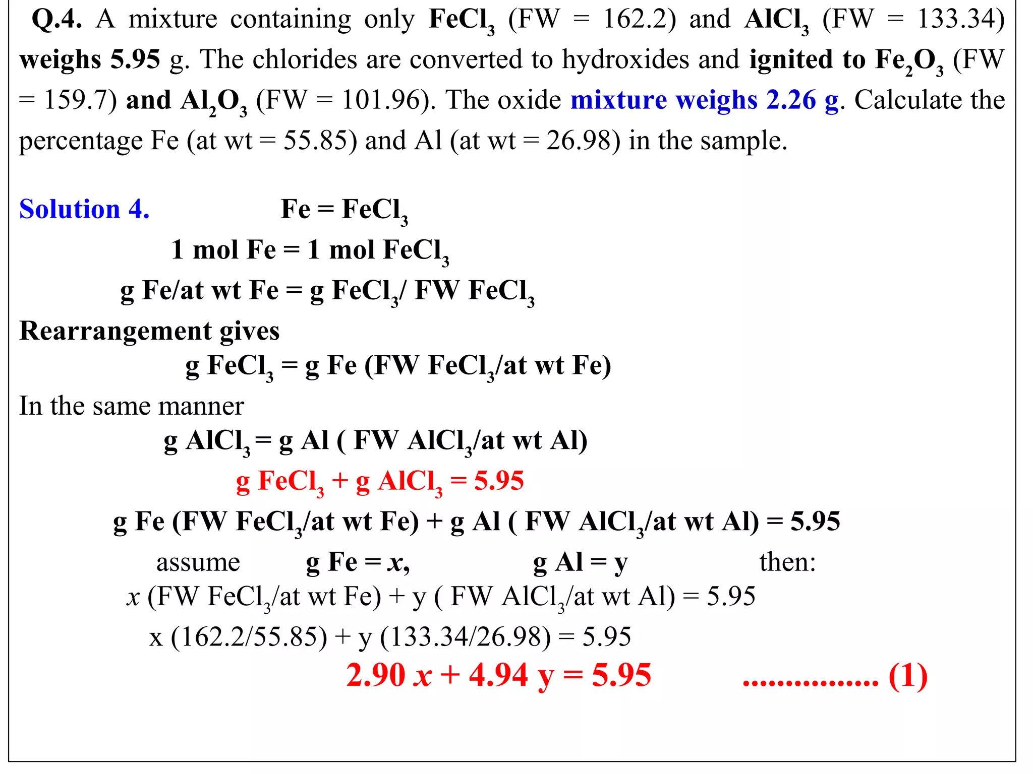   Q.4. A  mixture  containing  only  FeCl3  (FW  =  162.2)  and  AlCl3  (FW  =  133.34) 
weighs 5.95 g. The chlorides are converted to hydroxides and ignited to Fe2O3 (FW 
= 159.7) and Al2O3 (FW = 101.96). The oxide mixture weighs 2.26 g. Calculate the 
percentage Fe (at wt = 55.85) and Al (at wt = 26.98) in the sample.
 
Solution 4.
Fe = FeCl3
1 mol Fe = 1 mol FeCl3
g Fe/at wt Fe = g FeCl3/ FW FeCl3
Rearrangement gives
g FeCl3 = g Fe (FW FeCl3/at wt Fe)
In the same manner
g AlCl3 = g Al ( FW AlCl3/at wt Al)
g FeCl3 + g AlCl3 = 5.95
g Fe (FW FeCl3/at wt Fe) + g Al ( FW AlCl3/at wt Al) = 5.95
                   assume         g Fe = x,
g Al = y
then:
x (FW FeCl3/at wt Fe) + y ( FW AlCl3/at wt Al) = 5.95
                  x (162.2/55.85) + y (133.34/26.98) = 5.95

2.90 x + 4.94 y = 5.95
 

................ (1)

 