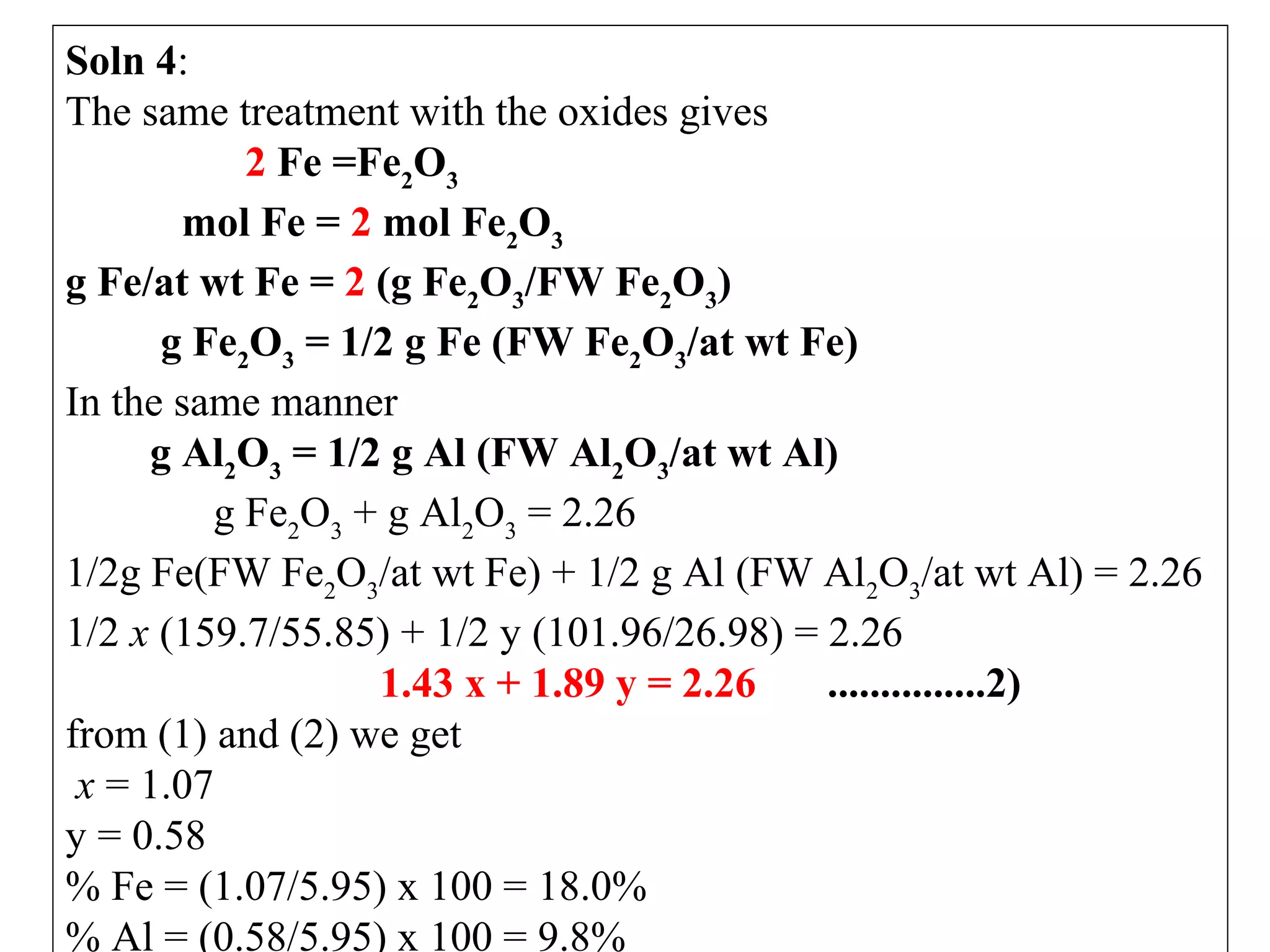 Soln 4: 
The same treatment with the oxides gives
2 Fe =Fe2O3
mol Fe = 2 mol Fe2O3
g Fe/at wt Fe = 2 (g Fe2O3/FW Fe2O3)
g Fe2O3 = 1/2 g Fe (FW Fe2O3/at wt Fe)
In the same manner
g Al2O3 = 1/2 g Al (FW Al2O3/at wt Al)
              g Fe2O3 + g Al2O3 = 2.26
1/2g Fe(FW Fe2O3/at wt Fe) + 1/2 g Al (FW Al2O3/at wt Al) = 2.26
1/2 x (159.7/55.85) + 1/2 y (101.96/26.98) = 2.26
1.43 x + 1.89 y = 2.26
...............2)
from (1) and (2) we get
 x = 1.07
y = 0.58
% Fe = (1.07/5.95) x 100 = 18.0%
% Al = (0.58/5.95) x 100 = 9.8%
 

 