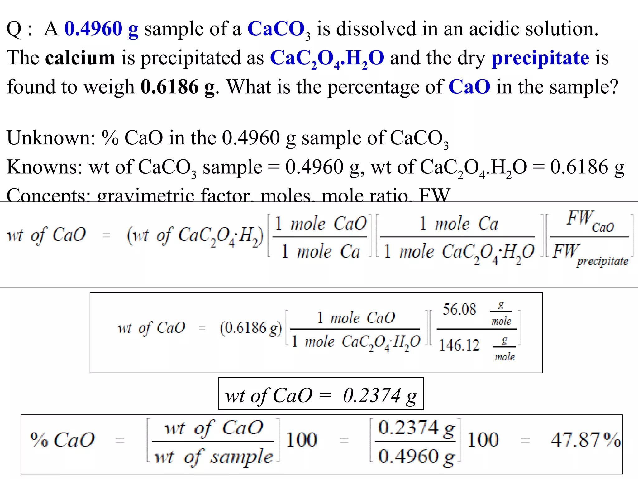 Q :  A 0.4960 g sample of a CaCO3 is dissolved in an acidic solution. 
The calcium is precipitated as CaC2O4.H2O and the dry precipitate is 
found to weigh 0.6186 g. What is the percentage of CaO in the sample?
Unknown: % CaO in the 0.4960 g sample of CaCO3
Knowns: wt of CaCO3 sample = 0.4960 g, wt of CaC2O4.H2O = 0.6186 g
Concepts: gravimetric factor, moles, mole ratio, FW

wt of CaO = 0.2374 g

 