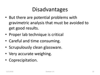 Disadvantages
• But there are potential problems with
gravimetric analysis that must be avoided to
get good results.
• Proper lab technique is critical
• Careful and time consuming.
• Scrupulously clean glassware.
• Very accurate weighing.
• Coprecipitation.
11/1/2018 10Deokate U A
 