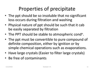 Properties of precipitate
• The ppt should be so insoluble that no significant
loss occurs during filtration and washing
• Physical nature of ppt should be such that it cab
be easily separated by filtration
• The PPT should be stable to atmospheric condn.
• The ppt must be convertible to pure compound of
definite composition, either by ignition or by
simple chemical operations such as evaporations.
• Have large crystals (Easier to filter large crystals)
• Be free of contaminants
11/1/2018 Deokate U A 11
 