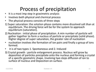Process of precipitation
• It is a most imp step in gravimetric analysis
• Involves both physical and chemical process
• The physical process consists of three steps
1) Super saturation: the solution phase contains more dissolved salt than at
equilibrium. The driving force will be for the system to approach
equilibrium (saturation).
2) Nucleation : initial phase of precipitation. A min number of particle will
gather together to form a nucleus of particle or precipitate (solid phase).
Higher degree of super saturation, the greater rate of nucleation
• nucleation involves the formation of ion pairs and finally a group of ions
formed.
• it is of two types 1. Spontaneous and 2. Induced
3) Crystal growth : particle enlargement process. Nucleus will grow by
deposition of particles precipitate onto the nucleus and forming a crystal
of a specific geometric shape. Involving two steps diffusion of ion to
surface of nucleus and Deposition on surface.
11/1/2018 Deokate U A 13
 