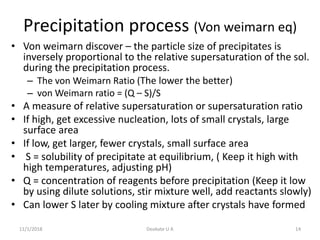 Precipitation process (Von weimarn eq)
• Von weimarn discover – the particle size of precipitates is
inversely proportional to the relative supersaturation of the sol.
during the precipitation process.
– The von Weimarn Ratio (The lower the better)
– von Weimarn ratio = (Q – S)/S
• A measure of relative supersaturation or supersaturation ratio
• If high, get excessive nucleation, lots of small crystals, large
surface area
• If low, get larger, fewer crystals, small surface area
• S = solubility of precipitate at equilibrium, ( Keep it high with
high temperatures, adjusting pH)
• Q = concentration of reagents before precipitation (Keep it low
by using dilute solutions, stir mixture well, add reactants slowly)
• Can lower S later by cooling mixture after crystals have formed
11/1/2018 14Deokate U A
 