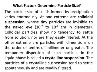 What Factors Determine Particle Size?
The particle size of solids formed by precipitation
varies enormously. At one extreme are colloidal
suspension, whose tiny particles are invisible to
the naked eye (10-7 to 10-4 cm in diameter).
Colloidal particles show no tendency to settle
from solution, nor are they easily filtered. At the
other extreme are particles with dimensions on
the order of tenths of millimeter or greater. The
temporary dispersion of such particles in the
liquid phase is called a crystalline suspension. The
particles of a crystalline suspension tend to settle
spontaneously and are readily filtered.11/1/2018 15Deokate U A
 