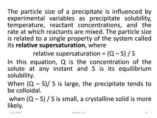 The particle size of a precipitate is influenced by
experimental variables as precipitate solubility,
temperature, reactant concentrations, and the
rate at which reactants are mixed. The particle size
is related to a single property of the system called
its relative supersaturation, where
relative supersaturation = (Q – S) / S
In this equation, Q is the concentration of the
solute at any instant and S is its equilibrium
solubility.
When (Q – S)/ S is large, the precipitate tends to
be colloidal.
when (Q – S) / S is small, a crystalline solid is more
likely.
11/1/2018 16Deokate U A
 