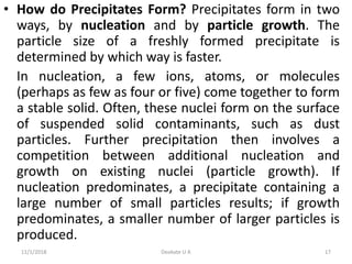 • How do Precipitates Form? Precipitates form in two
ways, by nucleation and by particle growth. The
particle size of a freshly formed precipitate is
determined by which way is faster.
In nucleation, a few ions, atoms, or molecules
(perhaps as few as four or five) come together to form
a stable solid. Often, these nuclei form on the surface
of suspended solid contaminants, such as dust
particles. Further precipitation then involves a
competition between additional nucleation and
growth on existing nuclei (particle growth). If
nucleation predominates, a precipitate containing a
large number of small particles results; if growth
predominates, a smaller number of larger particles is
produced.
11/1/2018 17Deokate U A
 