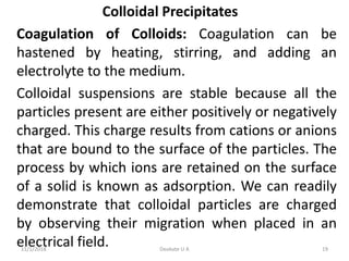 Colloidal Precipitates
Coagulation of Colloids: Coagulation can be
hastened by heating, stirring, and adding an
electrolyte to the medium.
Colloidal suspensions are stable because all the
particles present are either positively or negatively
charged. This charge results from cations or anions
that are bound to the surface of the particles. The
process by which ions are retained on the surface
of a solid is known as adsorption. We can readily
demonstrate that colloidal particles are charged
by observing their migration when placed in an
electrical field.11/1/2018 19Deokate U A
 
