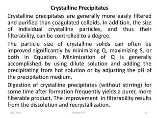 Crystalline Precipitates
Crystalline precipitates are generally more easily filtered
and purified than coagulated colloids. In addition, the size
of individual crystalline particles, and thus their
filterability, can be controlled to a degree.
The particle size of crystalline solids can often be
improved significantly by minimizing Q, maximizing S, or
both in Equation. Minimization of Q is generally
accomplished by using dilute solution and adding the
precipitating from hot solution or by adjusting the pH of
the precipitation medium.
Digestion of crystalline precipitates (without stirring) for
some time after formation frequently yields a purer, more
filterable product. The improvement in filterability results
from the dissolution and recrystallization.
11/1/2018 22Deokate U A
 
