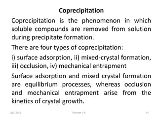 Coprecipitation
Coprecipitation is the phenomenon in which
soluble compounds are removed from solution
during precipitate formation.
There are four types of coprecipitation:
i) surface adsorption, ii) mixed-crystal formation,
iii) occlusion, iv) mechanical entrapment
Surface adsorption and mixed crystal formation
are equilibrium processes, whereas occlusion
and mechanical entrapment arise from the
kinetics of crystal growth.
11/1/2018 24Deokate U A
 