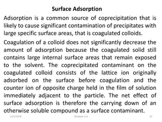 Surface Adsorption
Adsorption is a common source of coprecipitation that is
likely to cause significant contamination of precipitates with
large specific surface areas, that is coagulated colloids.
Coagulation of a colloid does not significantly decrease the
amount of adsorption because the coagulated solid still
contains large internal surface areas that remain exposed
to the solvent. The coprecipitated contaminant on the
coagulated colloid consists of the lattice ion originally
adsorbed on the surface before coagulation and the
counter ion of opposite charge held in the film of solution
immediately adjacent to the particle. The net effect of
surface adsorption is therefore the carrying down of an
otherwise soluble compound as a surface contaminant.
11/1/2018 25Deokate U A
 