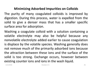 Minimizing Adsorbed Impurities on Colloids
The purity of many coagulated colloids is improved by
digestion. During this process, water is expelled from the
solid to give a denser mass that has a smaller specific
surface area for adsorption.
Washing a coagulate colloid with a solution containing a
volatile electrolyte may also be helpful because any
nonvolatile electrolyte added earlier to cause coagulation
is displace by the volatile species. Washing generally does
not remove much of the primarily adsorbed ions because
the attraction between these ions and the surface of the
solid is too strong. Exchange occurs, however between
existing counter ions and ions in the wash liquid.
11/1/2018 26Deokate U A
 
