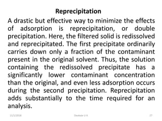 Reprecipitation
A drastic but effective way to minimize the effects
of adsorption is reprecipitation, or double
precipitation. Here, the filtered solid is redissolved
and reprecipitated. The first precipitate ordinarily
carries down only a fraction of the contaminant
present in the original solvent. Thus, the solution
containing the redissolved precipitate has a
significantly lower contaminant concentration
than the original, and even less adsorption occurs
during the second precipitation. Reprecipitation
adds substantially to the time required for an
analysis.
11/1/2018 27Deokate U A
 