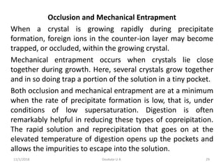 Occlusion and Mechanical Entrapment
When a crystal is growing rapidly during precipitate
formation, foreign ions in the counter-ion layer may become
trapped, or occluded, within the growing crystal.
Mechanical entrapment occurs when crystals lie close
together during growth. Here, several crystals grow together
and in so doing trap a portion of the solution in a tiny pocket.
Both occlusion and mechanical entrapment are at a minimum
when the rate of precipitate formation is low, that is, under
conditions of low supersaturation. Digestion is often
remarkably helpful in reducing these types of copreipitation.
The rapid solution and reprecipitation that goes on at the
elevated temperature of digestion opens up the pockets and
allows the impurities to escape into the solution.
11/1/2018 29Deokate U A
 