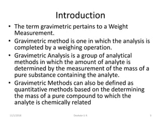 Introduction
• The term gravimetric pertains to a Weight
Measurement.
• Gravimetric method is one in which the analysis is
completed by a weighing operation.
• Gravimetric Analysis is a group of analytical
methods in which the amount of analyte is
determined by the measurement of the mass of a
pure substance containing the analyte.
• Gravimetric Methods can also be defined as
quantitative methods based on the determining
the mass of a pure compound to which the
analyte is chemically related
11/1/2018 3Deokate U A
 
