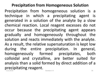 Precipitation from Homogeneous Solution
Precipitation from homogeneous solution is a
technique in which a precipitating agent is
generated in a solution of the analyte by a slow
chemical reaction. Local reagent excesses do not
occur because the precipitating agent appears
gradually and homogeneously throughout the
solution and reacts immediately with the analyte.
As a result, the relative supersaturation is kept low
during the entire precipitation. In general,
homogeneously formed precipitates, both
colloidal and crystalline, are better suited for
analysis than a solid formed by direct addition of a
precipitating reagent.11/1/2018 30Deokate U A
 
