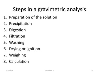 Steps in a gravimetric analysis
1. Preparation of the solution
2. Precipitation
3. Digestion
4. Filtration
5. Washing
6. Drying or ignition
7. Weighing
8. Calculation
11/1/2018 31Deokate U A
 