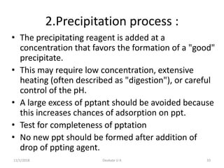 2.Precipitation process :
• The precipitating reagent is added at a
concentration that favors the formation of a "good"
precipitate.
• This may require low concentration, extensive
heating (often described as "digestion"), or careful
control of the pH.
• A large excess of pptant should be avoided because
this increases chances of adsorption on ppt.
• Test for completeness of pptation
• No new ppt should be formed after addition of
drop of ppting agent.
11/1/2018 33Deokate U A
 