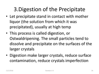 3.Digestion of the Precipitate
• Let precipitate stand in contact with mother
liquor (the solution from which it was
precipitated), usually at high temp
• This process is called digestion, or
Ostwaldripening. The small particles tend to
dissolve and precipitate on the surfaces of the
larger crystals
• Digestion make larger crystals, reduce surface
contamination, reduce crystals imperfection
11/1/2018 34Deokate U A
 