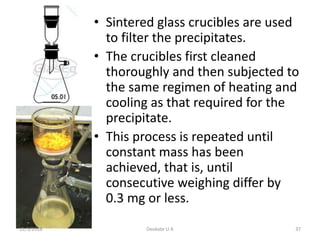 • Sintered glass crucibles are used
to filter the precipitates.
• The crucibles first cleaned
thoroughly and then subjected to
the same regimen of heating and
cooling as that required for the
precipitate.
• This process is repeated until
constant mass has been
achieved, that is, until
consecutive weighing differ by
0.3 mg or less.
11/1/2018 37Deokate U A
 