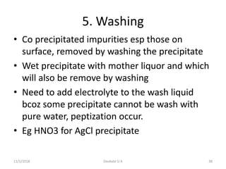5. Washing
• Co precipitated impurities esp those on
surface, removed by washing the precipitate
• Wet precipitate with mother liquor and which
will also be remove by washing
• Need to add electrolyte to the wash liquid
bcoz some precipitate cannot be wash with
pure water, peptization occur.
• Eg HNO3 for AgCl precipitate
11/1/2018 38Deokate U A
 