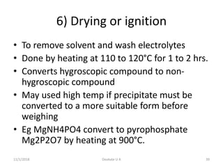 6) Drying or ignition
• To remove solvent and wash electrolytes
• Done by heating at 110 to 120°C for 1 to 2 hrs.
• Converts hygroscopic compound to non-
hygroscopic compound
• May used high temp if precipitate must be
converted to a more suitable form before
weighing
• Eg MgNH4PO4 convert to pyrophosphate
Mg2P2O7 by heating at 900°C.
11/1/2018 39Deokate U A
 