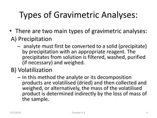 Types of Gravimetric Analyses:
• There are two main types of gravimetric analyses:
A) Precipitation
– analyte must first be converted to a solid (precipitate)
by precipitation with an appropriate reagent. The
precipitates from solution is filtered, washed, purified
(if necessary) and weighed.
B) Volatilization
– In this method the analyte or its decomposition
products are volatilised (dried) and then collected and
weighed, or alternatively, the mass of the volatilised
product is determined indirectly by the loss of mass of
the sample.
11/1/2018 4Deokate U A
 