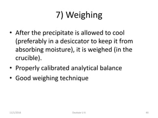 7) Weighing
• After the precipitate is allowed to cool
(preferably in a desiccator to keep it from
absorbing moisture), it is weighed (in the
crucible).
• Properly calibrated analytical balance
• Good weighing technique
11/1/2018 40Deokate U A
 