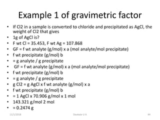 Example 1 of gravimetric factor
• If Cl2 in a sample is converted to chloride and precipitated as AgCl, the
weight of Cl2 that gives
• 1g of AgCl is?
• F wt Cl = 35.453, F wt Ag = 107.868
• GF = f wt analyte (g/mol) x a (mol analyte/mol precipitate)
• f wt precipitate (g/mol) b
• = g analyte / g precipitate
• GF = f wt analyte (g/mol) x a (mol analyte/mol precipitate)
• f wt precipitate (g/mol) b
• = g analyte / g precipitate
• g Cl2 = g AgCl x f wt analyte (g/mol) x a
• f wt precipitate (g/mol) b
• = 1 AgCl x 70.906 g/mol x 1 mol
• 143.321 g/mol 2 mol
• = 0.2474 g
11/1/2018 44Deokate U A
 