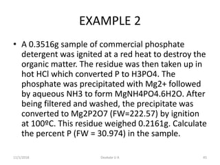 EXAMPLE 2
• A 0.3516g sample of commercial phosphate
detergent was ignited at a red heat to destroy the
organic matter. The residue was then taken up in
hot HCl which converted P to H3PO4. The
phosphate was precipitated with Mg2+ followed
by aqueous NH3 to form MgNH4PO4.6H2O. After
being filtered and washed, the precipitate was
converted to Mg2P2O7 (FW=222.57) by ignition
at 100ºC. This residue weighed 0.2161g. Calculate
the percent P (FW = 30.974) in the sample.
11/1/2018 45Deokate U A
 