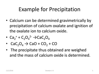 Example for Precipitation
• Calcium can be determined gravimetrically by
precipitation of calcium oxalate and ignition of
the oxalate ion to calcium oxide.
• Ca2
+ + C2O4
2- →CaC2O4
• CaC2O4 → CaO + CO2 + CO
• The precipitate thus obtained are weighed
and the mass of calcium oxide is determined.
11/1/2018 5Deokate U A
 