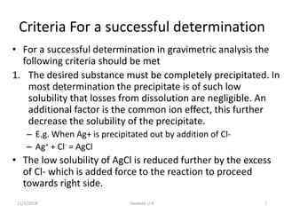 Criteria For a successful determination
• For a successful determination in gravimetric analysis the
following criteria should be met
1. The desired substance must be completely precipitated. In
most determination the precipitate is of such low
solubility that losses from dissolution are negligible. An
additional factor is the common ion effect, this further
decrease the solubility of the precipitate.
– E.g. When Ag+ is precipitated out by addition of Cl-
– Ag+ + Cl- = AgCl
• The low solubility of AgCl is reduced further by the excess
of Cl- which is added force to the reaction to proceed
towards right side.
11/1/2018 7Deokate U A
 