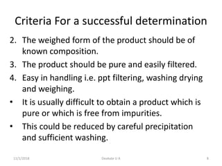 Criteria For a successful determination
2. The weighed form of the product should be of
known composition.
3. The product should be pure and easily filtered.
4. Easy in handling i.e. ppt filtering, washing drying
and weighing.
• It is usually difficult to obtain a product which is
pure or which is free from impurities.
• This could be reduced by careful precipitation
and sufficient washing.
11/1/2018 8Deokate U A
 