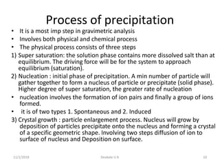 11/1/2018 Deokate U A 10
Process of precipitation
• It is a most imp step in gravimetric analysis
• Involves both physical and chemical process
• The physical process consists of three steps
1) Super saturation: the solution phase contains more dissolved salt than at
equilibrium. The driving force will be for the system to approach
equilibrium (saturation).
2) Nucleation : initial phase of precipitation. A min number of particle will
gather together to form a nucleus of particle or precipitate (solid phase).
Higher degree of super saturation, the greater rate of nucleation
• nucleation involves the formation of ion pairs and finally a group of ions
formed.
• it is of two types 1. Spontaneous and 2. Induced
3) Crystal growth : particle enlargement process. Nucleus will grow by
deposition of particles precipitate onto the nucleus and forming a crystal
of a specific geometric shape. Involving two steps diffusion of ion to
surface of nucleus and Deposition on surface.
 