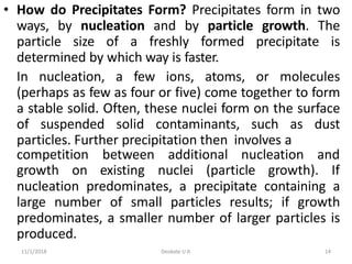 11/1/2018 Deokate U A 14
• How do Precipitates Form? Precipitates form in two
ways, by nucleation and by particle growth. The
particle size of a freshly formed precipitate is
determined by which way is faster.
In nucleation, a few ions, atoms, or molecules
(perhaps as few as four or five) come together to form
a stable solid. Often, these nuclei form on the surface
of suspended solid contaminants, such as dust
particles. Further precipitation then involves a
competition between additional nucleation and
growth on existing nuclei (particle growth). If
nucleation predominates, a precipitate containing a
large number of small particles results; if growth
predominates, a smaller number of larger particles is
produced.
 