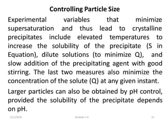 11/1/2018 Deokate U A 15
Controlling Particle Size
variables
Experimental
supersaturation and thus
that minimize
lead to crystalline
precipitates include elevated
increase the solubility of the precipitate (S
temperatures to
in
Equation), dilute solutions (to minimize Q), and
slow addition of the precipitating agent with good
stirring. The last two measures also minimize the
concentration of the solute (Q) at any given instant.
Larger particles can also be obtained by pH control,
provided the solubility of the precipitate depends
on pH.
 
