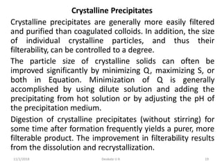 11/1/2018 Deokate U A 19
Crystalline Precipitates
Crystalline precipitates are generally more easily filtered
and purified than coagulated colloids. In addition, the size
of individual crystalline particles, and thus their
filterability, can be controlled to a degree.
The particle size of crystalline solids can often be
improved significantly by minimizing Q, maximizing S, or
both in Equation. Minimization of Q is generally
accomplished by using dilute solution and adding the
precipitating from hot solution or by adjusting the pH of
the precipitation medium.
Digestion of crystalline precipitates (without stirring) for
some time after formation frequently yields a purer, more
filterable product. The improvement in filterability results
from the dissolution and recrystallization.
 