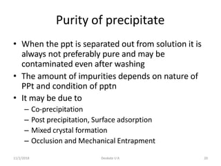 11/1/2018 Deokate U A 20
Purity of precipitate
• When the ppt is separated out from solution it is
always not preferably pure and may be
contaminated even after washing
• The amount of impurities depends on nature of
PPt and condition of pptn
• It may be due to
– Co-precipitation
– Post precipitation, Surface adsorption
– Mixed crystal formation
– Occlusion and Mechanical Entrapment
 