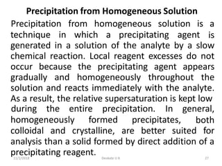 11/1/2018 Deokate U A 27
Precipitation from Homogeneous Solution
technique in which a precipitating agent
Precipitation from homogeneous solution is a
is
generated in a solution of the analyte by a slow
chemical reaction. Local reagent excesses do not
occur because the precipitating agent appears
gradually and homogeneously throughout the
solution and reacts immediately with the analyte.
As a result, the relative supersaturation is kept low
homogeneously formed precipitates,
during the entire precipitation. In general,
both
colloidal and crystalline, are better suited for
analysis than a solid formed by direct addition of a
precipitating reagent.
 