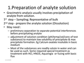 11/1/2018 Deokate U A 29
1.Preparation of analyte solution
1st
• Gravimetric analysis usually involves precipitation of
analyte from solution.
step – Sampling; Representative of bulk
2nd step - prepare the analyte solution (Dissolution)
• May need :
– preliminary separation to separate potential interferences
before precipitating analyte
– adjustment of solution condition (pH/temp/vol/conc of test
substance) to maintain low solubility of precipitate & max
precipitate formation. Eg Calcium oxalate insoluble in basic
medium
– Most of the substances are readily solute in water and can
be used as such. Some required special treatment as
treatment with HCl, HNO3, Aquaregia or fusing with basic
flux
 