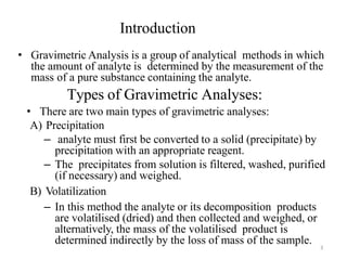 3
Introduction
• Gravimetric Analysis is a group of analytical methods in which
the amount of analyte is determined by the measurement of the
mass of a pure substance containing the analyte.
Types of Gravimetric Analyses:
• There are two main types of gravimetric analyses:
A) Precipitation
– analyte must first be converted to a solid (precipitate) by
precipitation with an appropriate reagent.
– The precipitates from solution is filtered, washed, purified
(if necessary) and weighed.
B) Volatilization
– In this method the analyte or its decomposition products
are volatilised (dried) and then collected and weighed, or
alternatively, the mass of the volatilised product is
determined indirectly by the loss of mass of the sample.
 