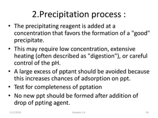 11/1/2018 Deokate U A 30
2.Precipitation process :
• The precipitating reagent is added at a
concentration that favors the formation of a "good"
precipitate.
• This may require low concentration, extensive
heating (often described as "digestion"), or careful
control of the pH.
• A large excess of pptant should be avoided because
this increases chances of adsorption on ppt.
• Test for completeness of pptation
• No new ppt should be formed after addition of
drop of ppting agent.
 