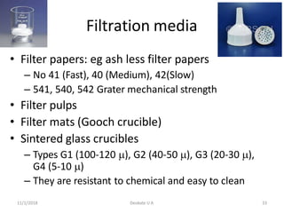 Filtration media
• Filter papers: eg ash less filter papers
– No 41 (Fast), 40 (Medium), 42(Slow)
– 541, 540, 542 Grater mechanical strength
• Filter pulps
• Filter mats (Gooch crucible)
• Sintered glass crucibles
– Types G1 (100-120 ), G2 (40-50 ), G3 (20-30 ),
G4 (5-10 )
– They are resistant to chemical and easy to clean
11/1/2018 Deokate U A 33
 